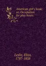 American girl.s book: or, Occupation for play hours - Eliza Leslie