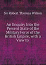 An Enquiry Into the Present State of the Military Force of the British Empire, with a View to . - Robert Thomas Wilson