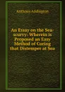 An Essay on the Sea-scurvy: Wherein is Proposed an Easy Method of Curing that Distemper at Sea . - Anthony Addington