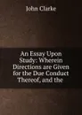 An Essay Upon Study: Wherein Directions are Given for the Due Conduct Thereof, and the . - John Clarke