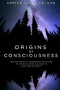 Origins of Consciousness. How the Search to Understand the Nature of Consciousness is Leading to a New View of Reality - Adrian David Nelson