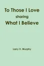 To Those I Love sharing What I Believe - Larry V. Murphy