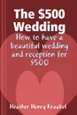 The .500 Wedding. How to Have a Beautiful Wedding and Reception for .500 - Heather Henry Kraabel