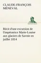 Recit d.une excursion de l.imperatrice Marie-Louise aux glaciers de Savoie en juillet 1814 - Claude-François Méneval