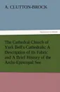 The Cathedral Church of York Bell.s Cathedrals. A Description of Its Fabric and a Brief History of the Archi-Episcopal See - A. (Arthur) Clutton-Brock