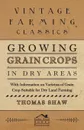 Growing Grain Crops in Dry Areas - With Information on Varieties of Grain Crop Suitable for Dry Land Farming - Thomas Shaw