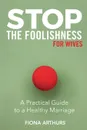 Stop the Foolishness for Wives. A Practical Guide to a Healthy Marriage - Fiona Arthurs