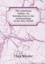 The American Indian: An Introduction to the Anthropology of the New World - Wissler Clark