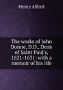 The works of John Donne, D.D., Dean of Saint Paul.s, 1621-1631: with a memoir of his life - Henry Alford