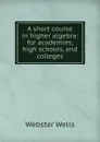 A short course in higher algebra: for academies, high schools, and colleges - Webster Wells