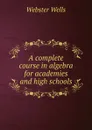 A complete course in algebra for academies and high schools - Webster Wells