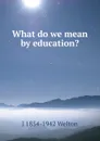 What do we mean by education. - J 1854-1942 Welton