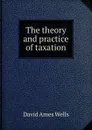 The theory and practice of taxation - David Ames Wells