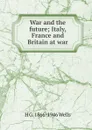 War and the future; Italy, France and Britain at war - H G. 1866-1946 Wells