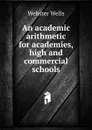 An academic arithmetic for academies, high and commercial schools - Webster Wells