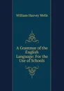 A Grammar of the English Language: For the Use of Schools - William Harvey Wells