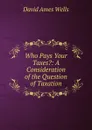 Who Pays Your Taxes.: A Consideration of the Question of Taxation - David Ames Wells