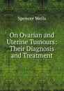 On Ovarian and Uterine Tumours: Their Diagnosis and Treatment - Spencer Wells