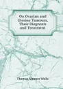 On Ovarian and Uterine Tumours, Their Diagnosis and Treatment - Thomas Spencer Wells