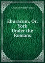Eburacum, Or, York Under the Romans - Charles Wellbeloved