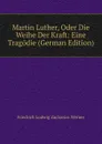 Martin Luther, Oder Die Weihe Der Kraft: Eine Tragodie (German Edition) - Friedrich Ludwig Zacharias Werner