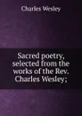 Sacred poetry, selected from the works of the Rev. Charles Wesley; - Charles Wesley