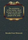 The revelation of the Father: short lectures on the titles of the Lord in the gospel of St. John - Westcott Brooke Foss