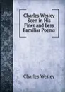 Charles Wesley Seen in His Finer and Less Familiar Poems - Charles Wesley