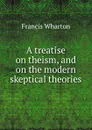 A treatise on theism, and on the modern skeptical theories - Francis Wharton