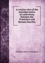 A concise view of the principal points of controversy between the Protestant and Roman churches - Charles Henry Wharton