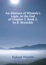 An Abstract of Whately.s Logic, to the End of Chapter 3, Book 2, by B. Reynolds - Richard Whately
