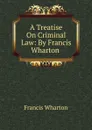 A Treatise On Criminal Law: By Francis Wharton . - Francis Wharton