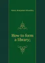 How to form a library; - Wheatley Henry Benjamin