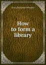 How to form a library - Wheatley Henry Benjamin