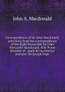 Correspondence of Sir John Macdonald; selections from the correspondence of the Right Honorable Sir John Alexander Macdonald, first Prime Minister of . made by his literary executor Sir Joseph Pope - John A. Macdonald