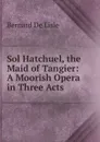 Sol Hatchuel, the Maid of Tangier: A Moorish Opera in Three Acts - Bernard De Lisle