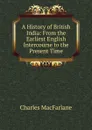 A History of British India: From the Earliest English Intercourse to the Present Time - Charles MacFarlane