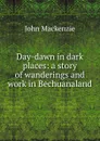 Day-dawn in dark places: a story of wanderings and work in Bechuanaland - John Mackenzie