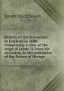 History of the revolution in England in 1688. Comprising a view of the reign of James II. from his accession, to the enterprise of the Prince of Orange - James Mackintosh