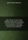 Light railways for the United Kingdom, India, and the colonies. A practical handbook setting forth the principles on which light railways should be . equipment, revenue, and working exp - John Charles Mackay