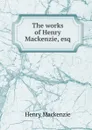 The works of Henry Mackenzie, esq. - Henry Mackenzie