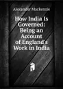 How India Is Governed: Being an Account of England.s Work in India - Alexander Mackenzie
