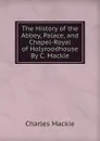 The History of the Abbey, Palace, and Chapel-Royal of Holyroodhouse By C. Mackie. - Charles Mackie