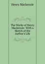 The Works of Henry Mackenzie: With a Sketch of the Author.s Life - Henry Mackenzie