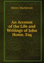 An Account of the Life and Writings of John Home, Esq - Henry Mackenzie