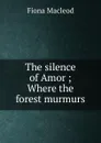 The silence of Amor ; Where the forest murmurs - Fiona MacLeod