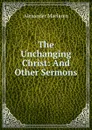 The Unchanging Christ: And Other Sermons - Alexander Maclaren