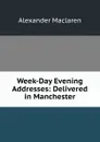 Week-Day Evening Addresses: Delivered in Manchester - Alexander Maclaren
