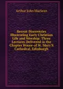 Recent Discoveries Illustrating Early Christian Life and Worship: Three Lectures Delivered in the Chapter House of St. Mary.S Cathedral, Edinburgh - Arthur John Maclean