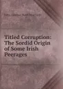 Titled Corruption: The Sordid Origin of Some Irish Peerages - John Gordon Swift MacNeill